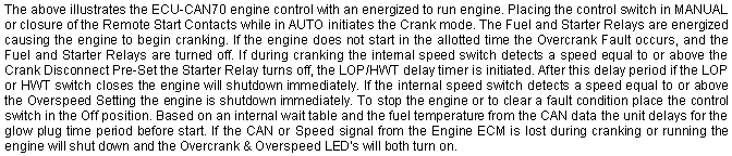 Text Box: The above illustrates the ECU-CAN70 engine control with an energized to run engine. Placing the control switch in MANUAL or closure of the Remote Start Contacts while in AUTO initiates the Crank mode. The Fuel and Starter Relays are energized causing the engine to begin cranking. If the engine does not start in the allotted time the Overcrank Fault occurs, and the Fuel and Starter Relays are turned off. If during cranking the internal speed switch detects a speed equal to or above the Crank Disconnect Pre-Set the Starter Relay turns off, the LOP/HWT delay timer is initiated. After this delay period if the LOP or HWT switch closes the engine will shutdown immediately. If the internal speed switch detects a speed equal to or above the Overspeed Setting the engine is shutdown immediately. To stop the engine or to clear a fault condition place the control switch in the Off position. Based on an internal wait table and the fuel temperature from the CAN data the unit delays for the glow plug time period before start. If the CAN or Speed signal from the Engine ECM is lost during cranking or running the engine will shut down and the Overcrank & Overspeed LED's will both turn on.