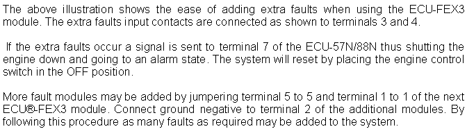 Text Box: The above illustration shows the ease of adding extra faults when using the ECU-FEX3 module. The extra faults input contacts are connected as shown to terminals 3 and 4. If the extra faults occur a signal is sent to terminal 7 of the ECU-57N/88N thus shutting the engine down and going to an alarm state. The system will reset by placing the engine control switch in the OFF position. More fault modules may be added by jumpering terminal 5 to 5 and terminal 1 to 1 of the next ECU-FEX3 module. Connect ground negative to terminal 2 of the additional modules. By following this procedure as many faults as required may be added to the system. 
