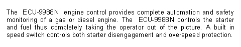 Text Box: The ECU-9988N engine control provides complete automation and safety monitoring of a gas or diesel engine. The ECU-9988N controls the starter and fuel thus completely taking the operator out of the picture. A built in speed switch controls both starter disengagement and overspeed protection.
