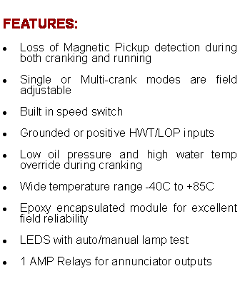 Text Box: FEATURES:
Loss of Magnetic Pickup detection during both cranking and running
Single or Multi-crank modes are field adjustable
Built in speed switch
Grounded or positive HWT/LOP inputs
Low oil pressure and high water temp override during cranking
Wide temperature range -40C to +85C
Epoxy encapsulated module for excellent field reliability
LEDS with auto/manual lamp test
1 AMP Relays for annunciator outputs