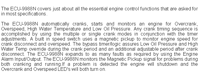 Text Box: The ECU-9988N covers just about all the essential engine control functions that are asked for in most specifications.
The ECU-9988N automatically cranks, starts and monitors an engine for Overcrank, Overspeed, High Water Temperature and Low Oil Pressure. Any crank timing sequence is accomplished by using the multiple or single crank modes in conjunction with the timer adjustments. A built in speed switch uses a magnetic pickup to monitor engine speed for crank disconnect and overspeed. The bypass timer/logic assures Low Oil Pressure and High Water Temp override during the crank period and an additional adjustable period after crank disconnect. The ECU-9988N expands to as many faults as required by using the Engine Alarm Input/Output. The ECU-9988N monitors the Magnetic Pickup signal for problems during both cranking and running.If a problem is detected the engine will shutdown and the Overcrank and Overspeed LED's will both turn on.