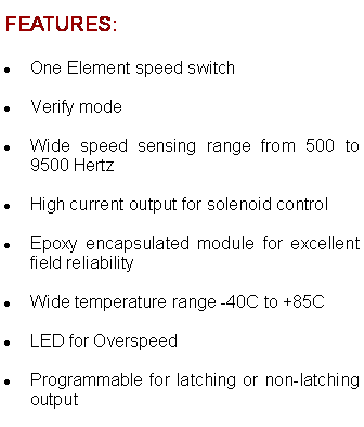 Text Box: FEATURES:One Element speed switch  Verify mode  Wide speed sensing range from 500 to 9500 Hertz  High current output for solenoid control  Epoxy encapsulated module for excellent field reliability  Wide temperature range -40C to +85C  LED for Overspeed  Programmable for latching or non-latching output  